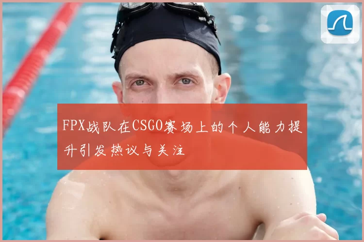 FPX战队在CSGO赛场上的个人能力提升引发热议与关注