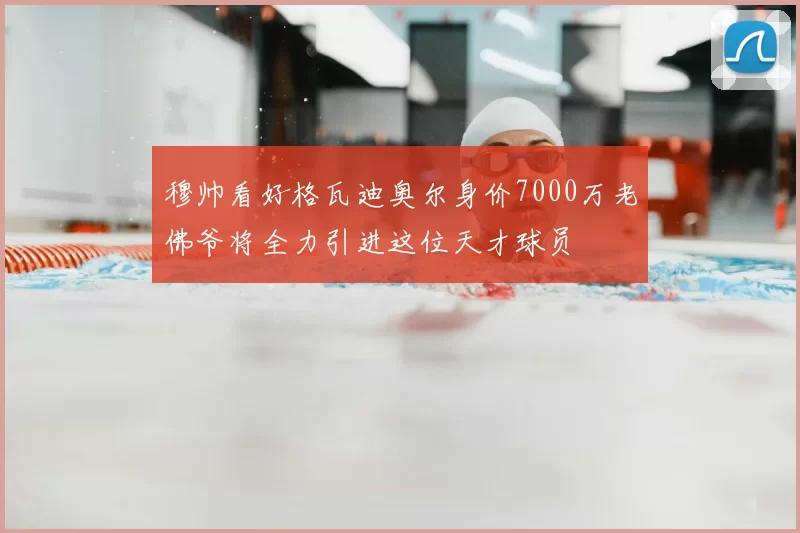 穆帅看好格瓦迪奥尔身价7000万老佛爷将全力引进这位天才球员