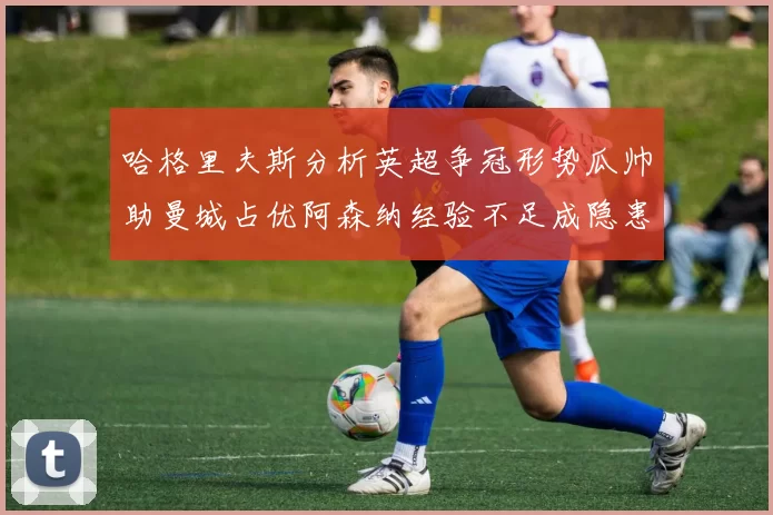 哈格里夫斯分析英超争冠形势瓜帅助曼城占优阿森纳经验不足成隐患