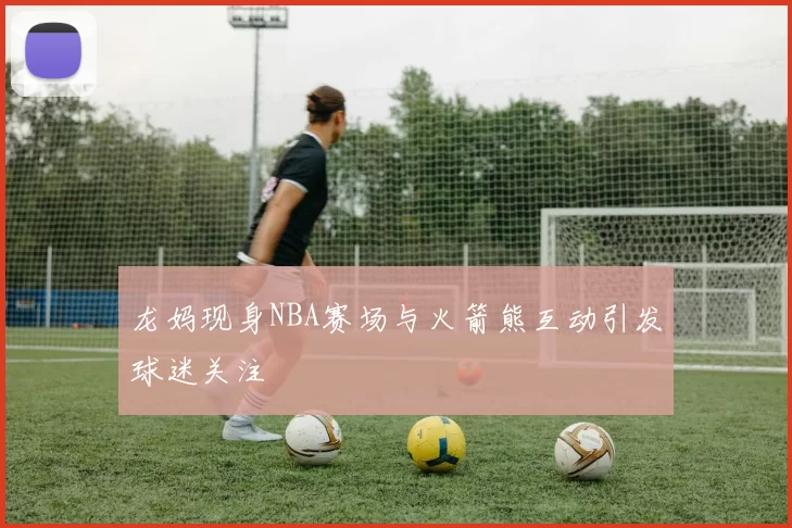 龙妈现身NBA赛场与火箭熊互动引发球迷关注