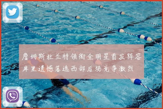 詹姆斯杜兰特领衔全明星首发阵容库里遗憾落选西部后场竞争激烈