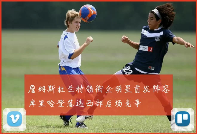 詹姆斯杜兰特领衔全明星首发阵容库里哈登落选西部后场竞争