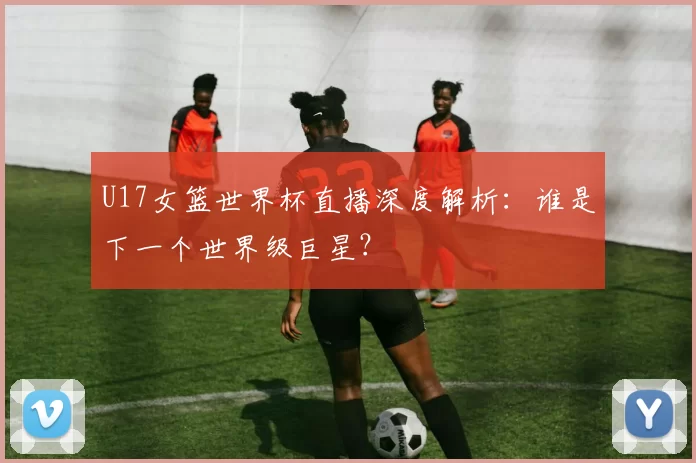 U17女篮世界杯直播深度解析：谁是下一个世界级巨星？