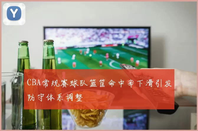 CBA常规赛球队篮筐命中率下滑引发防守体系调整