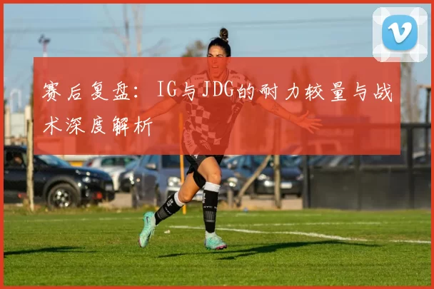 赛后复盘：IG与JDG的耐力较量与战术深度解析