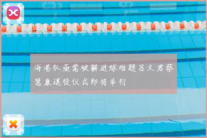 海港队亟需破解进球难题吕文君蔡慧康退役仪式即将举行