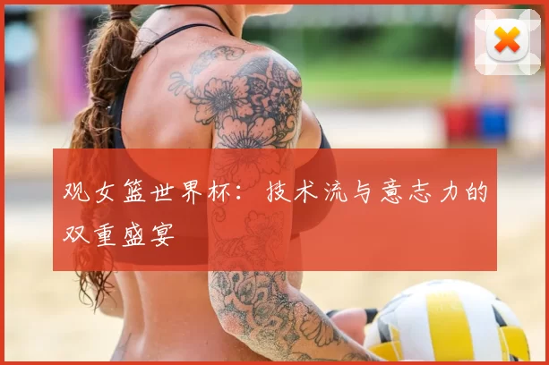 观女篮世界杯:技术流与意志力的双重盛宴