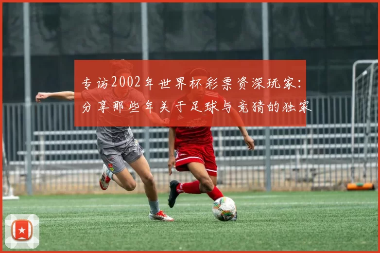 专访2002年世界杯彩票资深玩家:分享那些年关于足球与竞猜的独家记忆