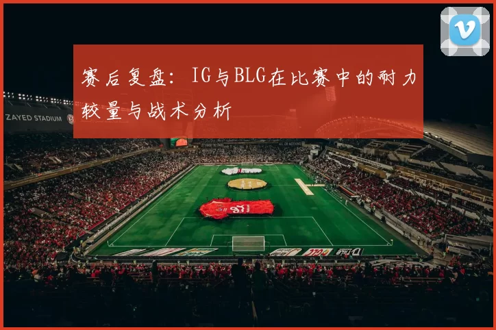 赛后复盘：IG与BLG在比赛中的耐力较量与战术分析