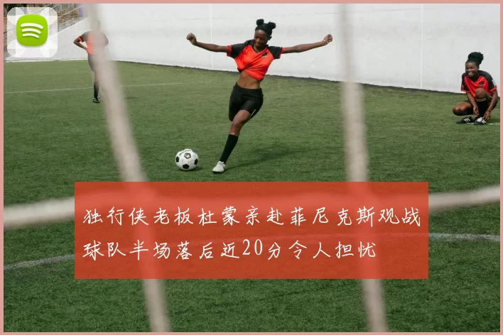 独行侠老板杜蒙亲赴菲尼克斯观战球队半场落后近20分令人担忧