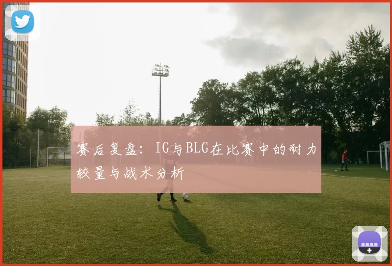 赛后复盘:IG与BLG在比赛中的耐力较量与战术分析
