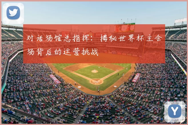 对话场馆总指挥:揭秘世界杯主会场背后的运营挑战