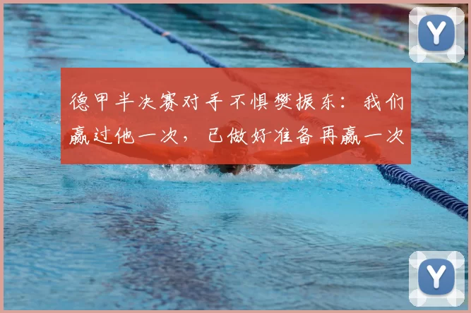 德甲半决赛对手不惧樊振东:我们赢过他一次,已做好准备再赢一次