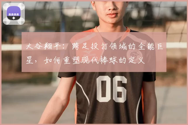 大谷翔平：跨足投打领域的全能巨星，如何重塑现代棒球的定义