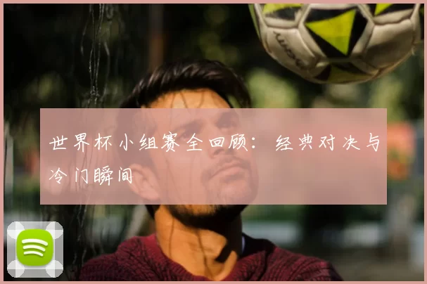 世界杯小组赛全回顾：经典对决与冷门瞬间