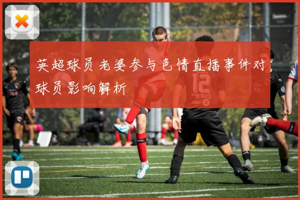 英超球员老婆参与色情直播事件对球员影响解析