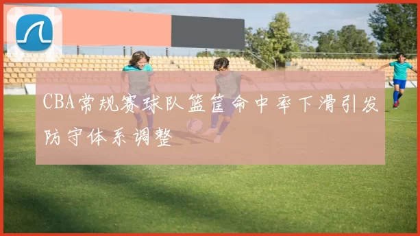CBA常规赛球队篮筐命中率下滑引发防守体系调整