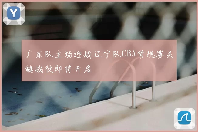 广东队主场迎战辽宁队CBA常规赛关键战役即将开启