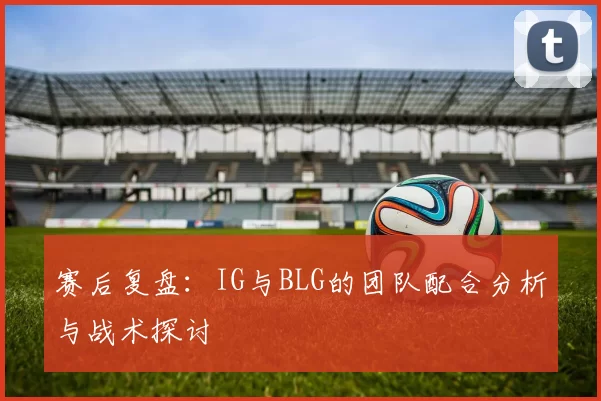 赛后复盘:IG与BLG的团队配合分析与战术探讨