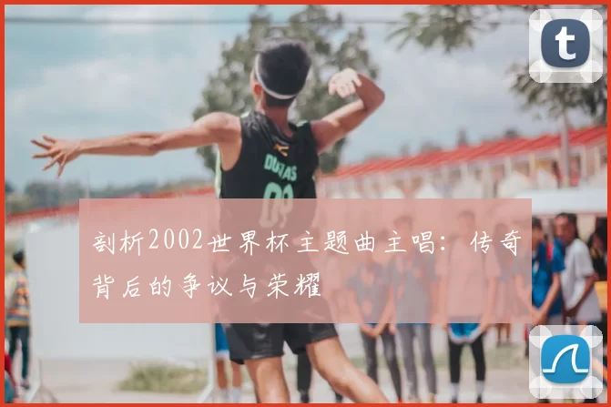 剖析2002世界杯主题曲主唱：传奇背后的争议与荣耀