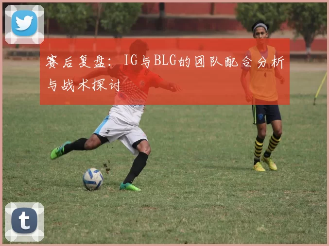 赛后复盘:IG与BLG的团队配合分析与战术探讨