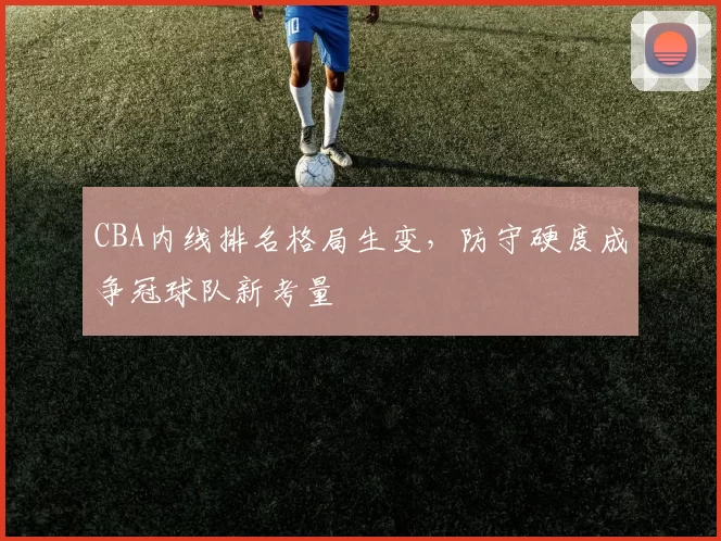 CBA内线排名格局生变，防守硬度成争冠球队新考量