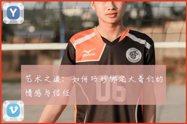 艺术之道：如何巧妙绑定大哥们的情感与信任