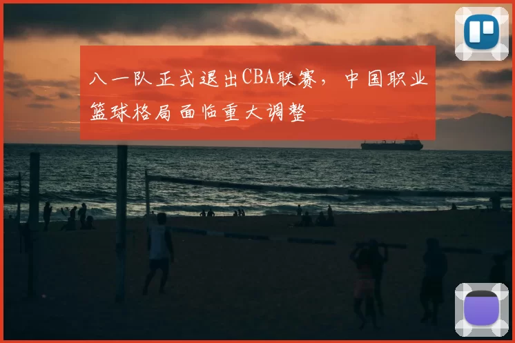 八一队正式退出CBA联赛，中国职业篮球格局面临重大调整