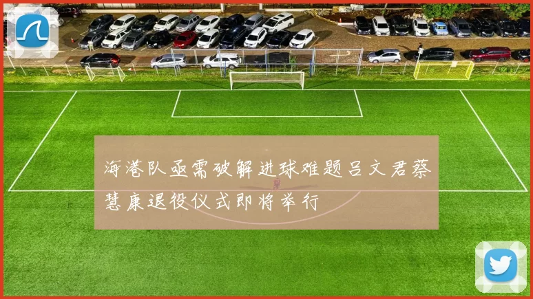 海港队亟需破解进球难题吕文君蔡慧康退役仪式即将举行