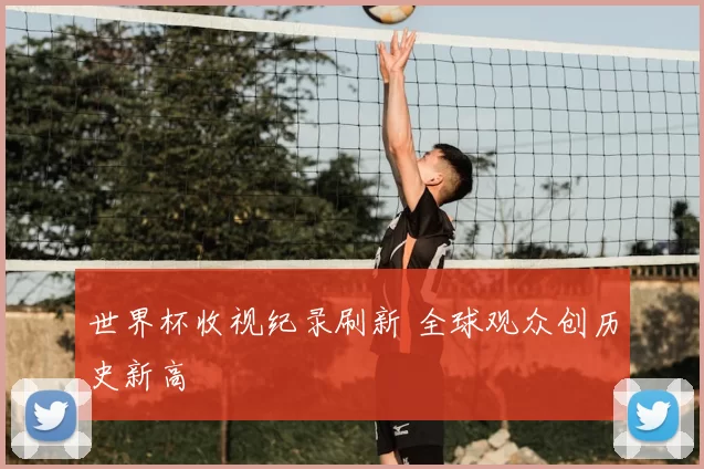 世界杯收视纪录刷新 全球观众创历史新高
