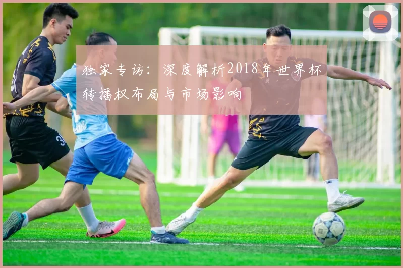 独家专访:深度解析2018年世界杯转播权布局与市场影响