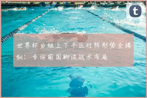 世界杯分组上下半区对阵形势全揭秘:专访前国脚谈战术布局