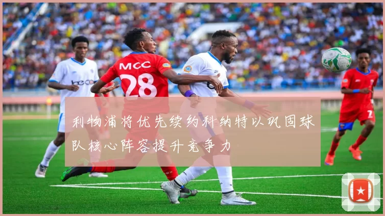 利物浦将优先续约科纳特以巩固球队核心阵容提升竞争力