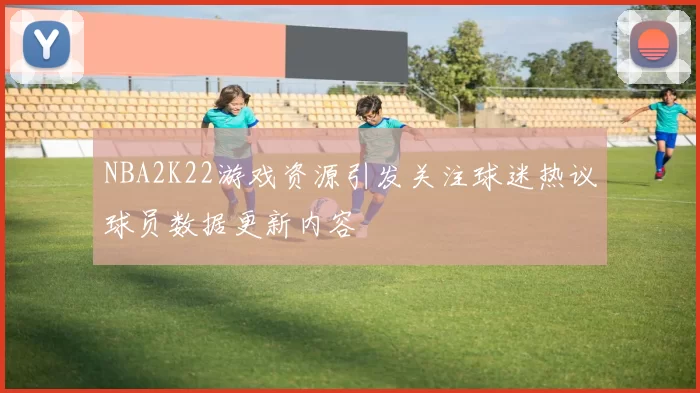 NBA2K22游戏资源引发关注球迷热议球员数据更新内容