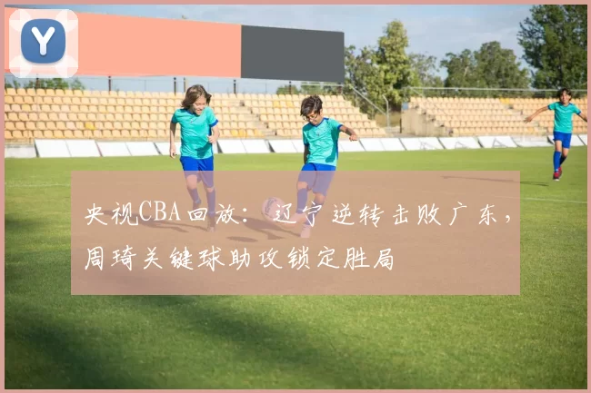 央视CBA回放：辽宁逆转击败广东，周琦关键球助攻锁定胜局