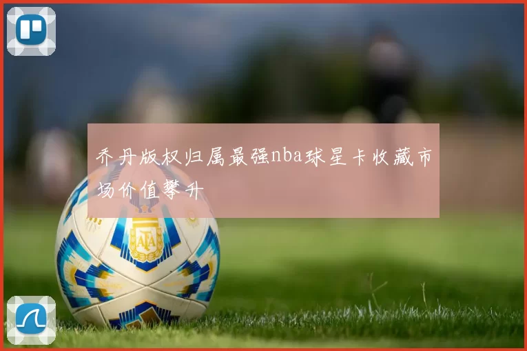 乔丹版权归属最强nba球星卡收藏市场价值攀升