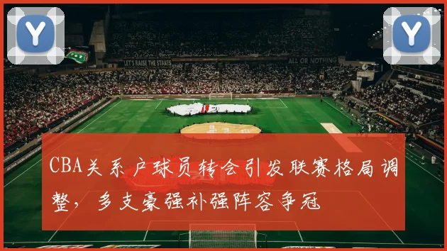 CBA关系户球员转会引发联赛格局调整,多支豪强补强阵容争冠