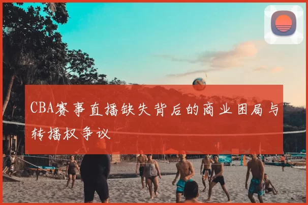 CBA赛事直播缺失背后的商业困局与转播权争议