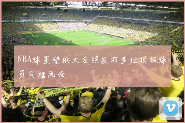 NBA球星壁纸大合照发布多位顶级球员同框画面