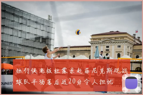 独行侠老板杜蒙亲赴菲尼克斯观战球队半场落后近20分令人担忧