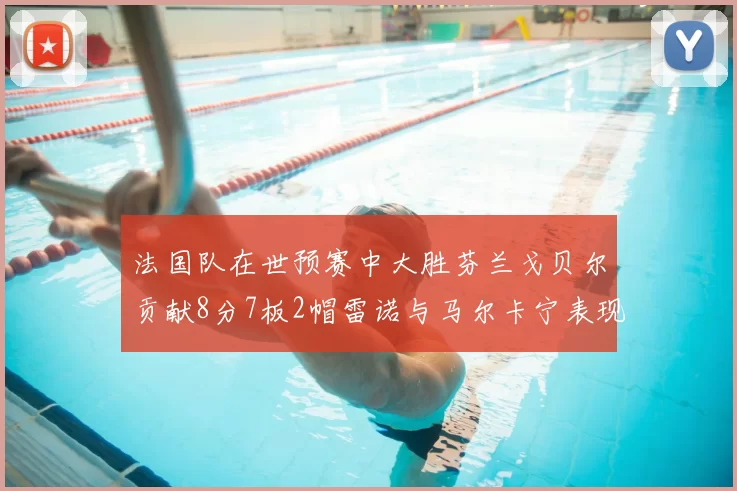 法国队在世预赛中大胜芬兰戈贝尔贡献8分7板2帽雷诺与马尔卡宁表现抢眼