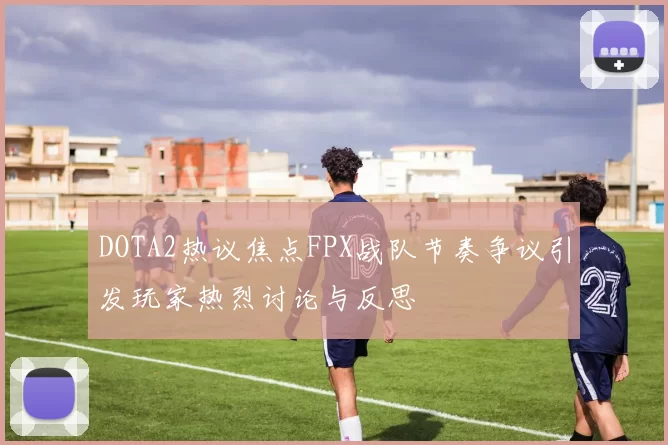DOTA2热议焦点FPX战队节奏争议引发玩家热烈讨论与反思