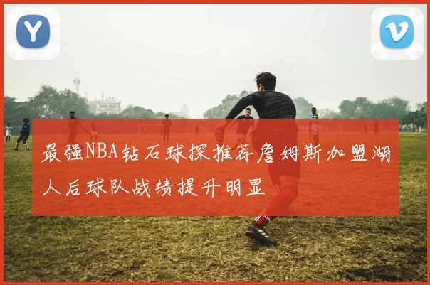 最强NBA钻石球探推荐詹姆斯加盟湖人后球队战绩提升明显