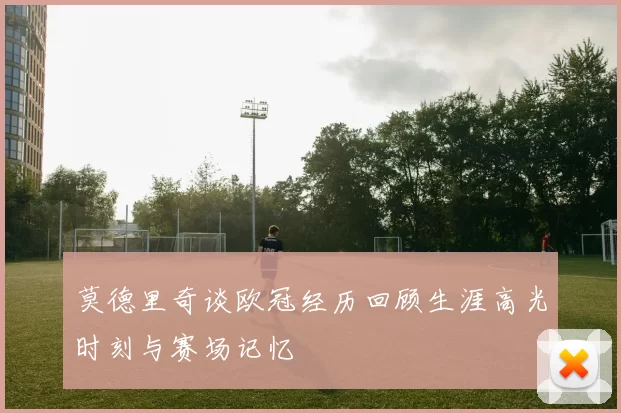 莫德里奇谈欧冠经历回顾生涯高光时刻与赛场记忆
