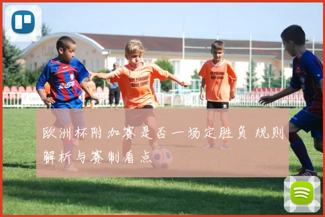 欧洲杯附加赛是否一场定胜负 规则解析与赛制看点