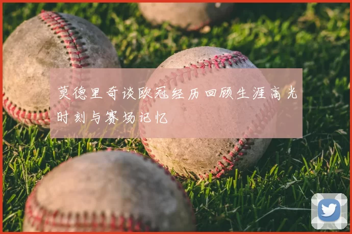 莫德里奇谈欧冠经历回顾生涯高光时刻与赛场记忆