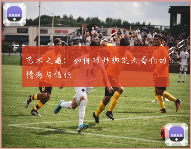艺术之道:如何巧妙绑定大哥们的情感与信任