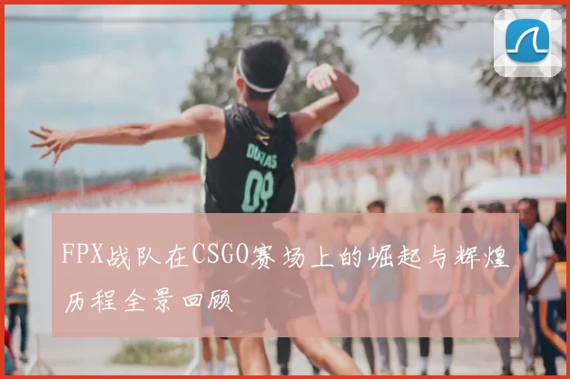 FPX战队在CSGO赛场上的崛起与辉煌历程全景回顾