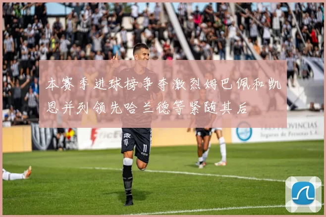 本赛季进球榜争夺激烈姆巴佩和凯恩并列领先哈兰德等紧随其后
