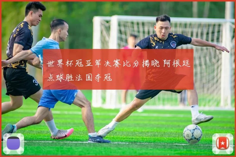 世界杯冠亚军决赛比分揭晓 阿根廷点球胜法国夺冠